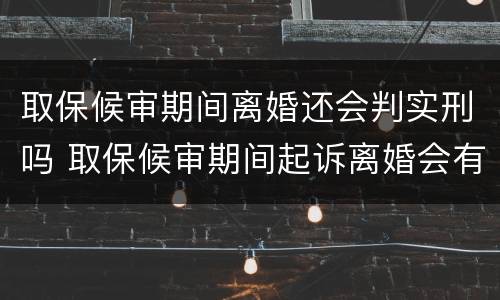 取保候审期间离婚还会判实刑吗 取保候审期间起诉离婚会有影响吗?