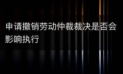 申请撤销劳动仲裁裁决是否会影响执行