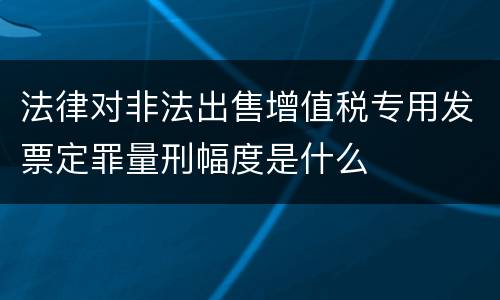 法律对非法出售增值税专用发票定罪量刑幅度是什么