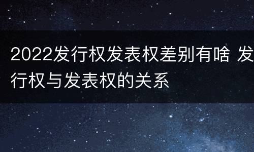 2022发行权发表权差别有啥 发行权与发表权的关系