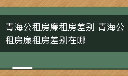 青海公租房廉租房差别 青海公租房廉租房差别在哪