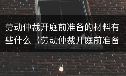劳动仲裁开庭前准备的材料有些什么（劳动仲裁开庭前准备的材料有些什么要求）