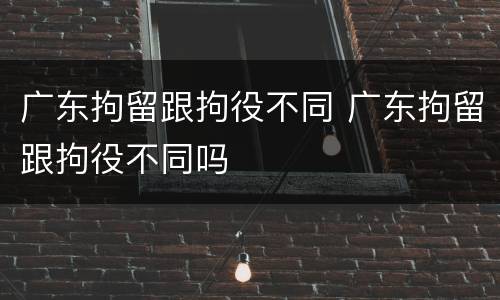广东拘留跟拘役不同 广东拘留跟拘役不同吗
