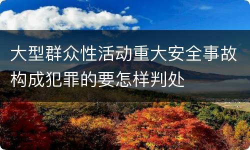 大型群众性活动重大安全事故构成犯罪的要怎样判处