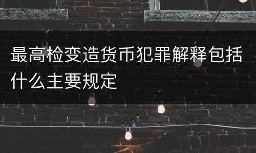 最高检变造货币犯罪解释包括什么主要规定