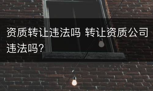 资质转让违法吗 转让资质公司违法吗?