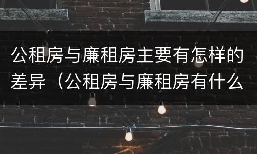 公租房与廉租房主要有怎样的差异（公租房与廉租房有什么不同）