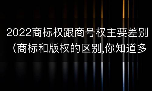 2022商标权跟商号权主要差别(商标和版权的区别,你知道多少?)