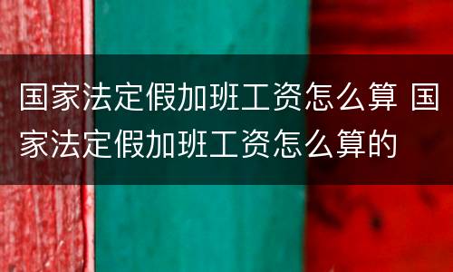 国家法定假加班工资怎么算 国家法定假加班工资怎么算的