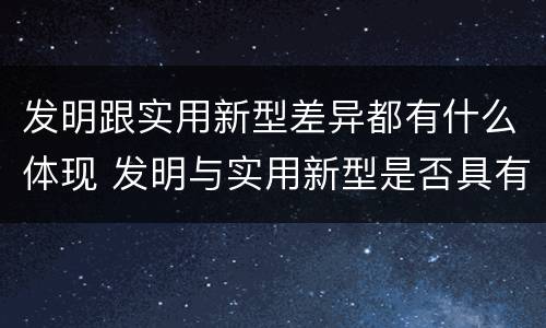 发明跟实用新型差异都有什么体现 发明与实用新型是否具有实用性