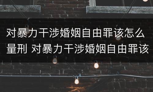 对暴力干涉婚姻自由罪该怎么量刑 对暴力干涉婚姻自由罪该怎么量刑呢
