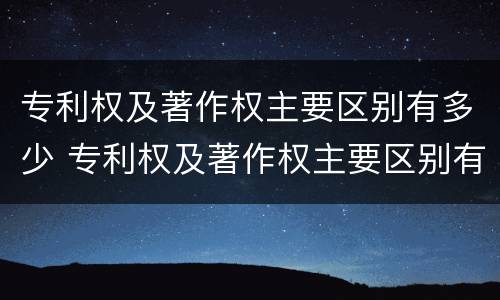 专利权及著作权主要区别有多少 专利权及著作权主要区别有多少种类型