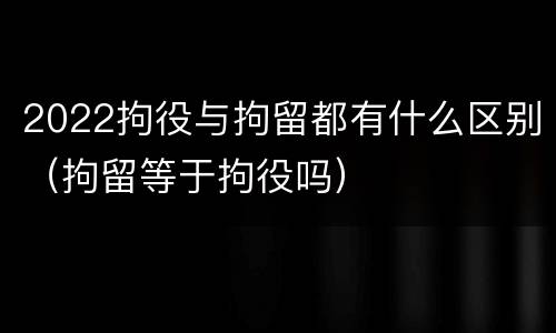 2022拘役与拘留都有什么区别（拘留等于拘役吗）