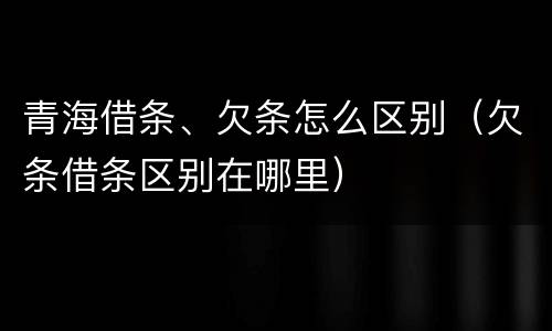 青海借条、欠条怎么区别（欠条借条区别在哪里）