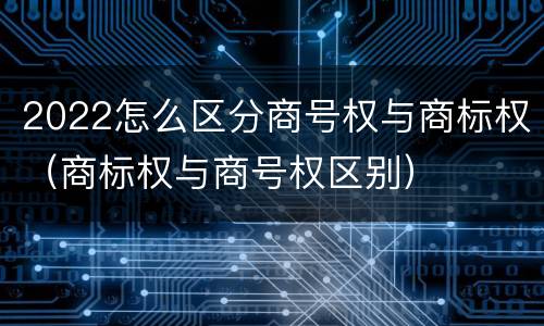 2022怎么区分商号权与商标权（商标权与商号权区别）