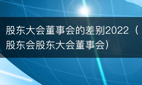 股东大会董事会的差别2022（股东会股东大会董事会）