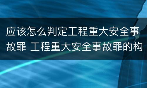 应该怎么判定工程重大安全事故罪 工程重大安全事故罪的构成要件