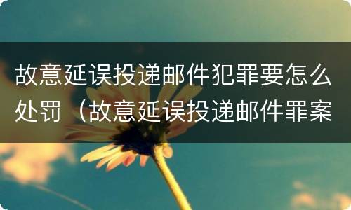 故意延误投递邮件犯罪要怎么处罚（故意延误投递邮件罪案例）