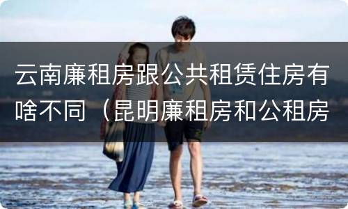 云南廉租房跟公共租赁住房有啥不同（昆明廉租房和公租房的区别）