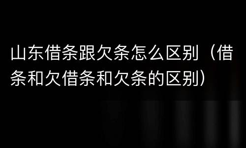 山东借条跟欠条怎么区别（借条和欠借条和欠条的区别）