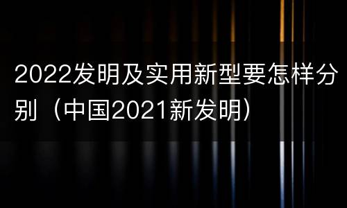 2022发明及实用新型要怎样分别（中国2021新发明）