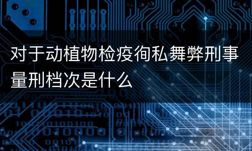 对于动植物检疫徇私舞弊刑事量刑档次是什么