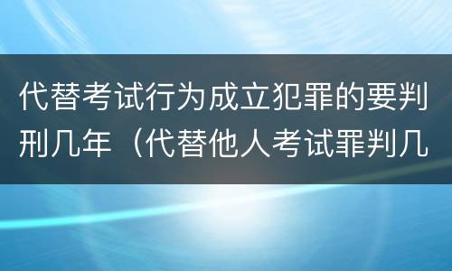 代替考试行为成立犯罪的要判刑几年（代替他人考试罪判几年）