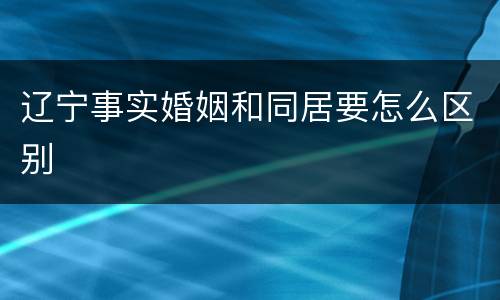辽宁事实婚姻和同居要怎么区别