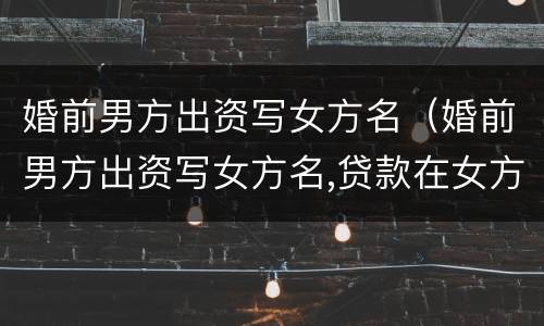 婚前男方出资写女方名（婚前男方出资写女方名,贷款在女方名下）