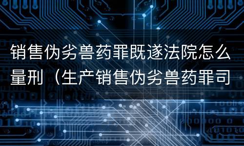 销售伪劣兽药罪既遂法院怎么量刑（生产销售伪劣兽药罪司法解释）