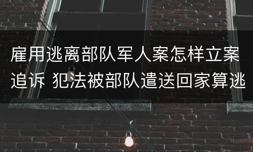 雇用逃离部队军人案怎样立案追诉 犯法被部队遣送回家算逃兵吗