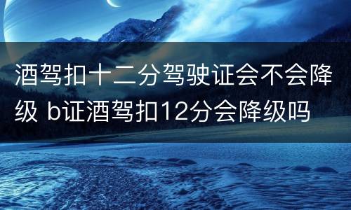 酒驾扣十二分驾驶证会不会降级 b证酒驾扣12分会降级吗