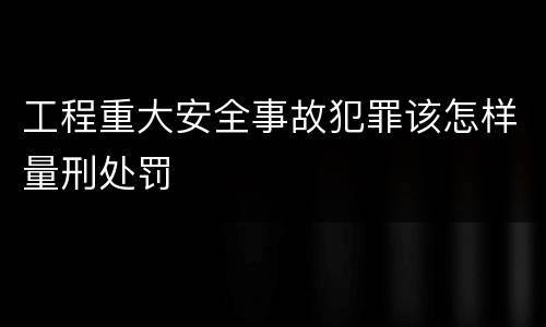 工程重大安全事故犯罪该怎样量刑处罚