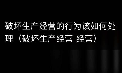 破坏生产经营的行为该如何处理（破坏生产经营 经营）
