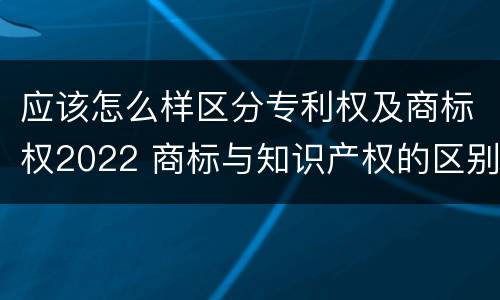 应该怎么样区分专利权及商标权2022 商标与知识产权的区别
