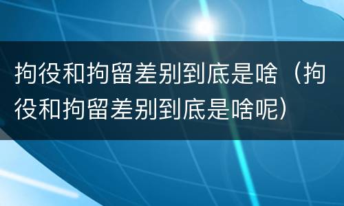 拘役和拘留差别到底是啥（拘役和拘留差别到底是啥呢）