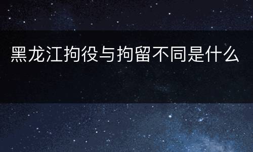 黑龙江拘役与拘留不同是什么
