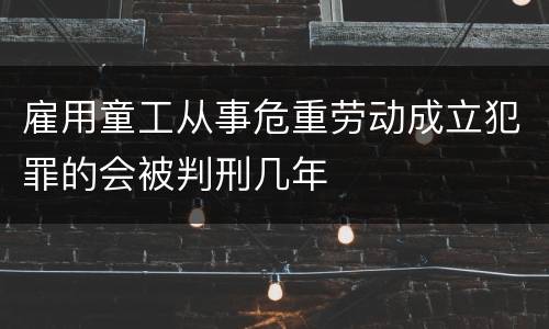 雇用童工从事危重劳动成立犯罪的会被判刑几年