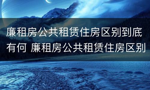 廉租房公共租赁住房区别到底有何 廉租房公共租赁住房区别到底有何不同