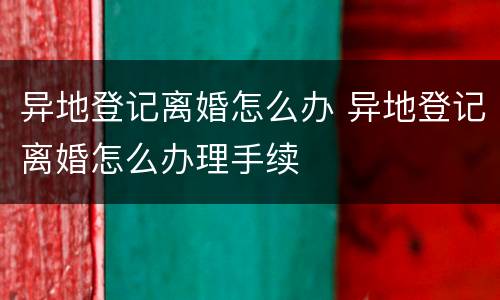 异地登记离婚怎么办 异地登记离婚怎么办理手续