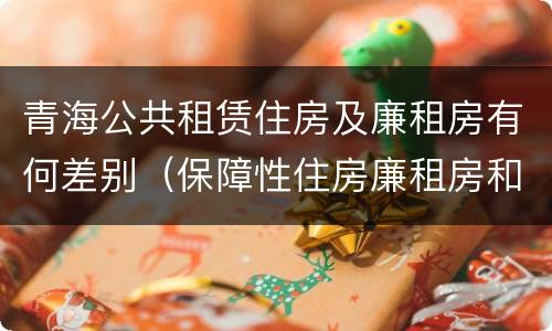 青海公共租赁住房及廉租房有何差别（保障性住房廉租房和公租房区别）