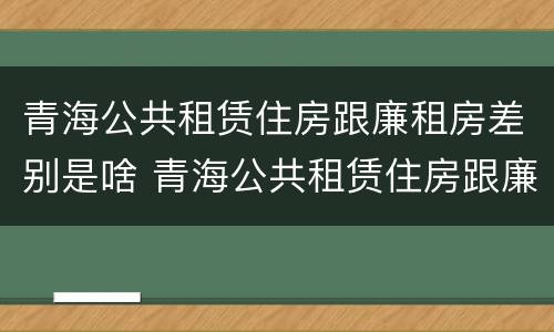 青海公共租赁住房跟廉租房差别是啥 青海公共租赁住房跟廉租房差别是啥呢