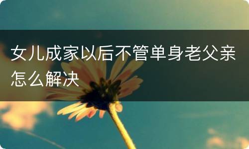 女儿成家以后不管单身老父亲怎么解决