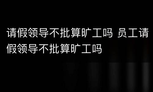 请假领导不批算旷工吗 员工请假领导不批算旷工吗