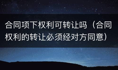 合同项下权利可转让吗（合同权利的转让必须经对方同意）