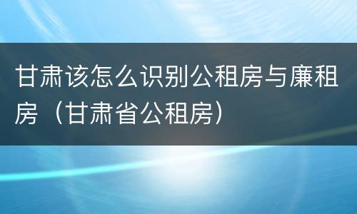 甘肃该怎么识别公租房与廉租房（甘肃省公租房）