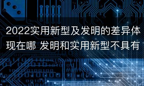 2022实用新型及发明的差异体现在哪 发明和实用新型不具有什么特性