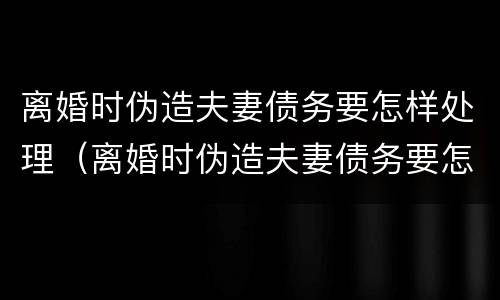 离婚时伪造夫妻债务要怎样处理（离婚时伪造夫妻债务要怎样处理好）