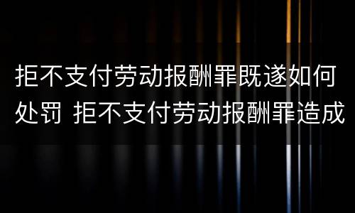 拒不支付劳动报酬罪既遂如何处罚 拒不支付劳动报酬罪造成严重后果