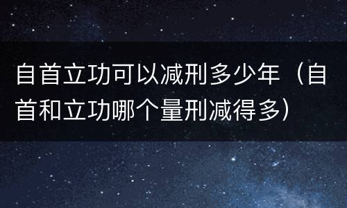 自首立功可以减刑多少年（自首和立功哪个量刑减得多）